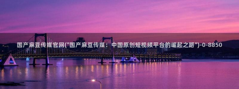 国产之光麻豆传媒官网：国产麻豆传媒官网(\